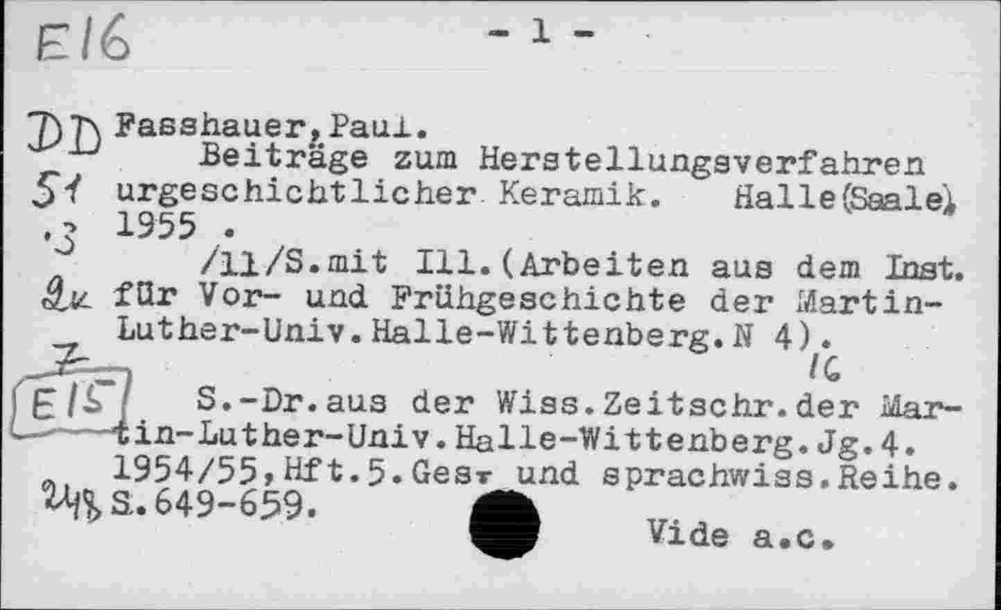 ﻿ЕІ6
Db
5!
•3
Fasshauer,Paul.
Beiträge zum Herstellungsverfahren urgeschichtlicher Keramik.	Halle (Saalei
1955 .
/11/S.mit Ill. (Arbeiten aus dem Inst, für Vor- und Frühgeschichte der Martin-
Luther-Univ. Halle-Wittenberg. N 4 h
£/£"7 S.-Dr.aus der Wiss.Zeitschr.der Mar-
-	Чіп-Luther-Univ.Halle-Wittenberg.Jg.4.
m 1954/55» Hf t.5.Gesr und sprachwiss.Reihe.
^S. 649-659.	~
Vide a.c